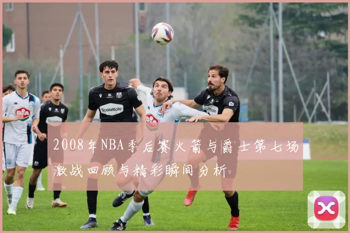 2008年NBA季后赛火箭与爵士第七场激战回顾与精彩瞬间分析
