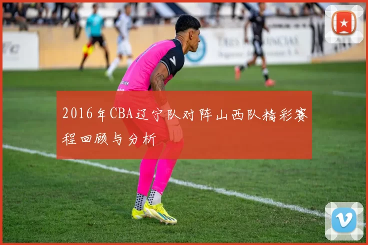 2016年CBA辽宁队对阵山西队精彩赛程回顾与分析