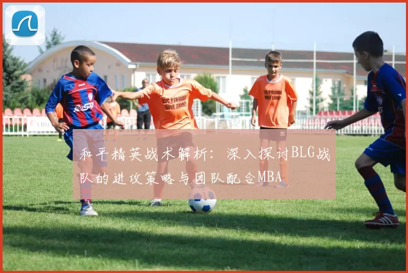和平精英战术解析：深入探讨BLG战队的进攻策略与团队配合MBA