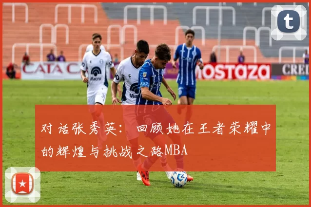 对话张秀英：回顾她在王者荣耀中的辉煌与挑战之路MBA