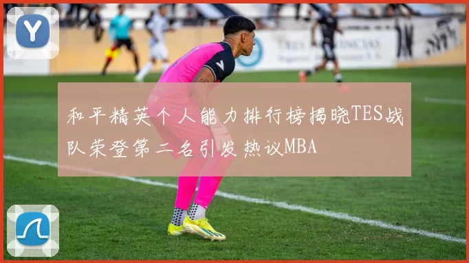 和平精英个人能力排行榜揭晓TES战队荣登第二名引发热议MBA