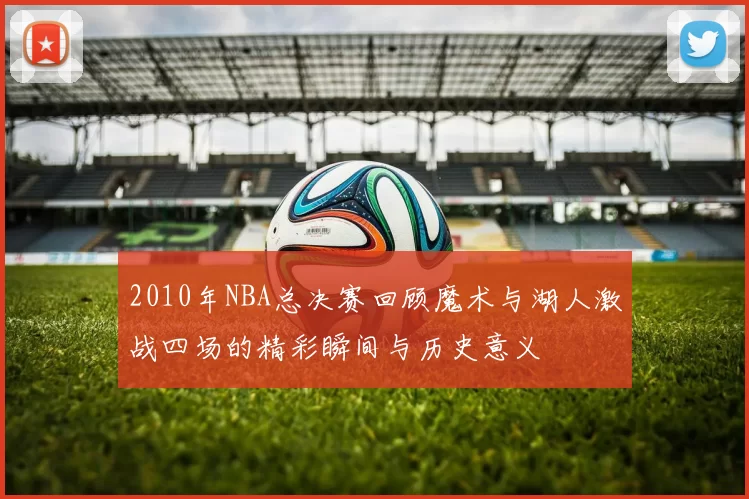 2010年NBA总决赛回顾魔术与湖人激战四场的精彩瞬间与历史意义