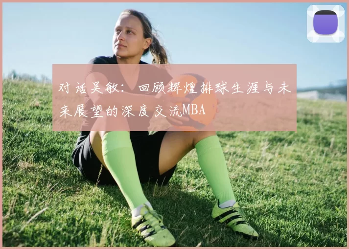 对话吴敏：回顾辉煌排球生涯与未来展望的深度交流MBA