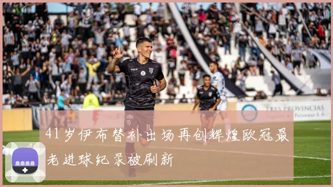 41岁伊布替补出场再创辉煌欧冠最老进球纪录被刷新