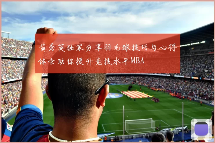 黄秀英独家分享羽毛球技巧与心得体会助你提升竞技水平MBA