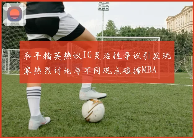 和平精英热议IG灵活性争议引发玩家热烈讨论与不同观点碰撞MBA