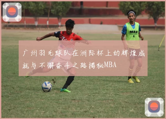 广州羽毛球队在洲际杯上的辉煌成就与不懈奋斗之路揭秘MBA