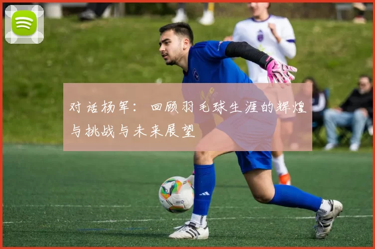 对话杨军：回顾羽毛球生涯的辉煌与挑战与未来展望
